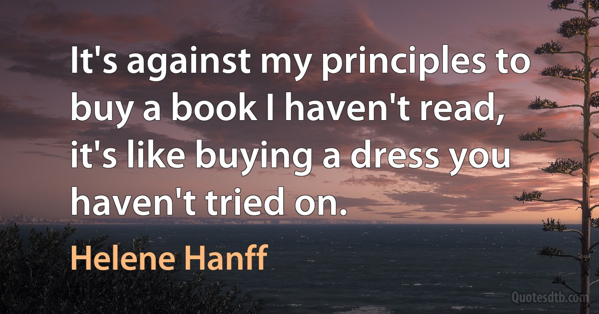 It's against my principles to buy a book I haven't read, it's like buying a dress you haven't tried on. (Helene Hanff)