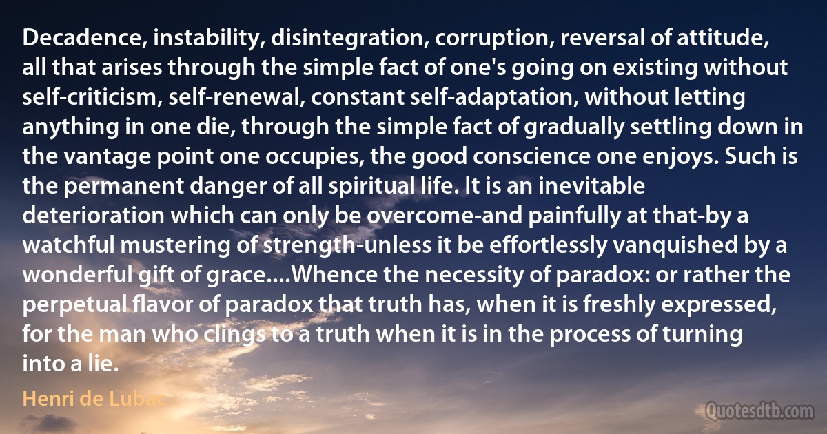 Decadence, instability, disintegration, corruption, reversal of attitude, all that arises through the simple fact of one's going on existing without self-criticism, self-renewal, constant self-adaptation, without letting anything in one die, through the simple fact of gradually settling down in the vantage point one occupies, the good conscience one enjoys. Such is the permanent danger of all spiritual life. It is an inevitable deterioration which can only be overcome-and painfully at that-by a watchful mustering of strength-unless it be effortlessly vanquished by a wonderful gift of grace....Whence the necessity of paradox: or rather the perpetual flavor of paradox that truth has, when it is freshly expressed, for the man who clings to a truth when it is in the process of turning into a lie. (Henri de Lubac)