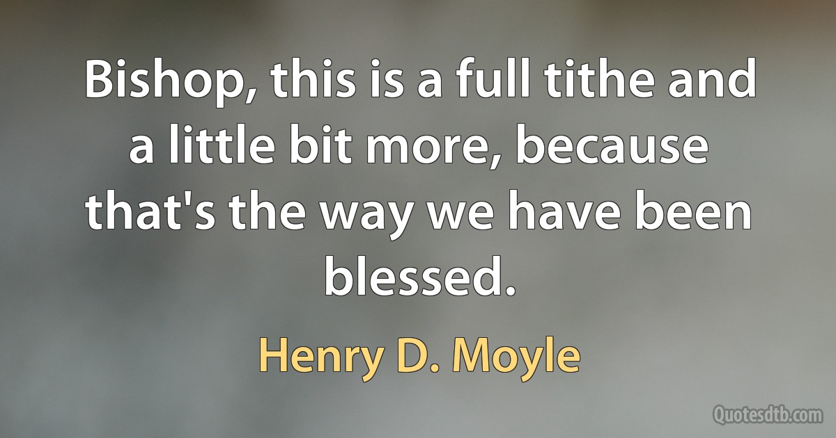 Bishop, this is a full tithe and a little bit more, because that's the way we have been blessed. (Henry D. Moyle)