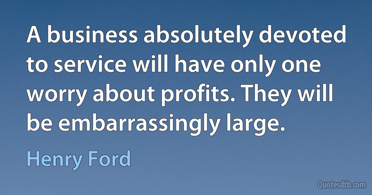 A business absolutely devoted to service will have only one worry about profits. They will be embarrassingly large. (Henry Ford)