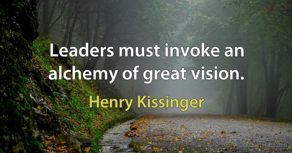 Leaders must invoke an alchemy of great vision. (Henry Kissinger)