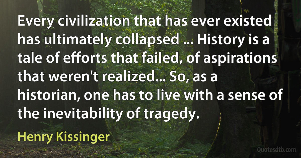 Every civilization that has ever existed has ultimately collapsed ... History is a tale of efforts that failed, of aspirations that weren't realized... So, as a historian, one has to live with a sense of the inevitability of tragedy. (Henry Kissinger)