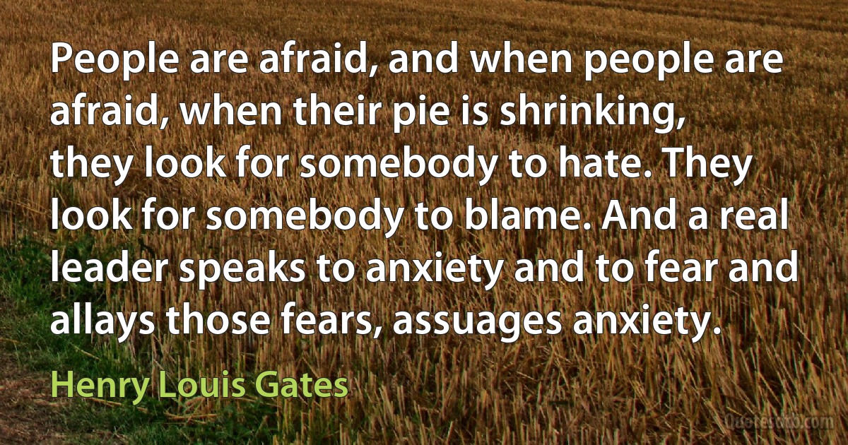 People are afraid, and when people are afraid, when their pie is shrinking, they look for somebody to hate. They look for somebody to blame. And a real leader speaks to anxiety and to fear and allays those fears, assuages anxiety. (Henry Louis Gates)