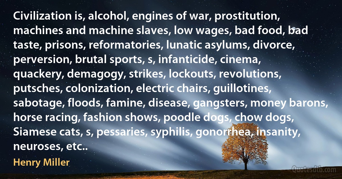 Civilization is, alcohol, engines of war, prostitution, machines and machine slaves, low wages, bad food, bad taste, prisons, reformatories, lunatic asylums, divorce, perversion, brutal sports, s, infanticide, cinema, quackery, demagogy, strikes, lockouts, revolutions, putsches, colonization, electric chairs, guillotines, sabotage, floods, famine, disease, gangsters, money barons, horse racing, fashion shows, poodle dogs, chow dogs, Siamese cats, s, pessaries, syphilis, gonorrhea, insanity, neuroses, etc.. (Henry Miller)