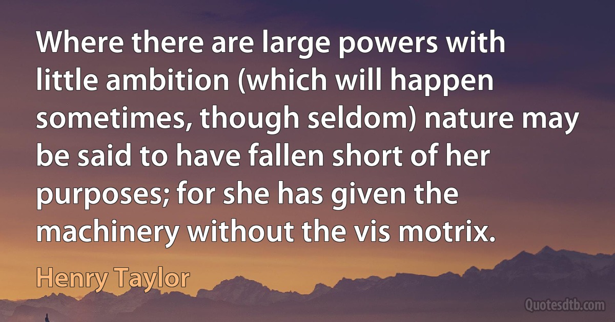 Where there are large powers with little ambition (which will happen sometimes, though seldom) nature may be said to have fallen short of her purposes; for she has given the machinery without the vis motrix. (Henry Taylor)