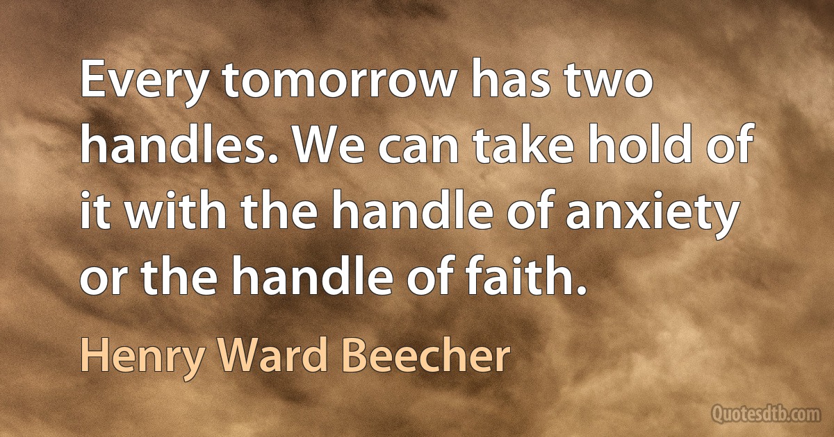 Every tomorrow has two handles. We can take hold of it with the handle of anxiety or the handle of faith. (Henry Ward Beecher)