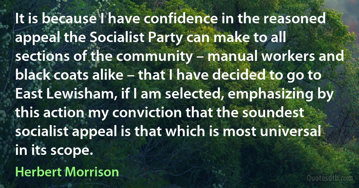 It is because I have confidence in the reasoned appeal the Socialist Party can make to all sections of the community – manual workers and black coats alike – that I have decided to go to East Lewisham, if I am selected, emphasizing by this action my conviction that the soundest socialist appeal is that which is most universal in its scope. (Herbert Morrison)