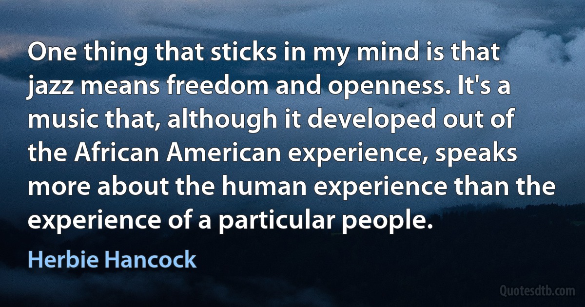 One thing that sticks in my mind is that jazz means freedom and openness. It's a music that, although it developed out of the African American experience, speaks more about the human experience than the experience of a particular people. (Herbie Hancock)