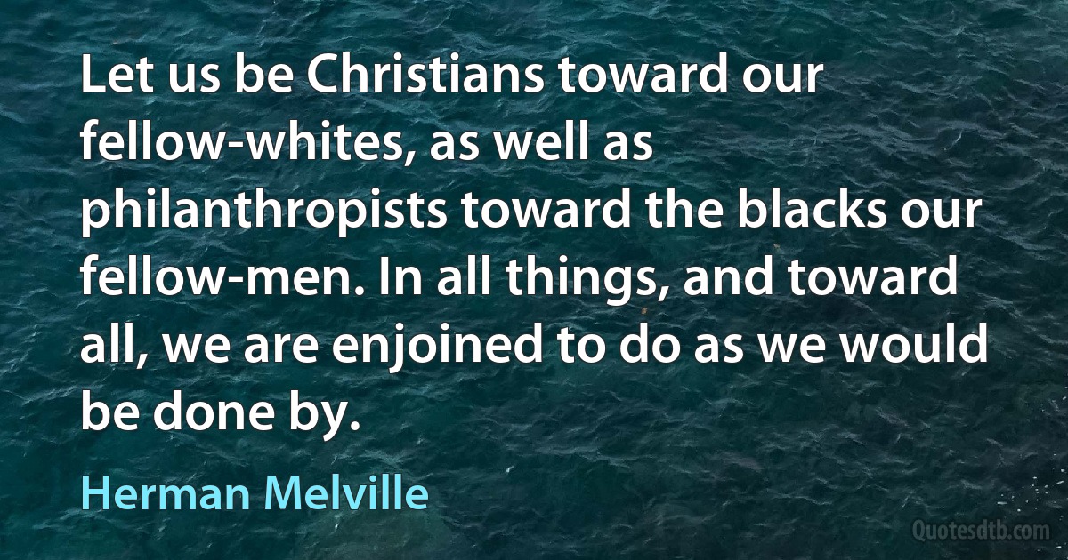 Let us be Christians toward our fellow-whites, as well as philanthropists toward the blacks our fellow-men. In all things, and toward all, we are enjoined to do as we would be done by. (Herman Melville)