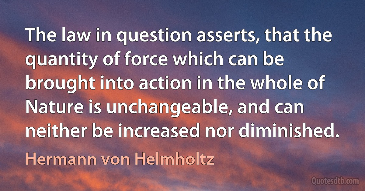 The law in question asserts, that the quantity of force which can be brought into action in the whole of Nature is unchangeable, and can neither be increased nor diminished. (Hermann von Helmholtz)