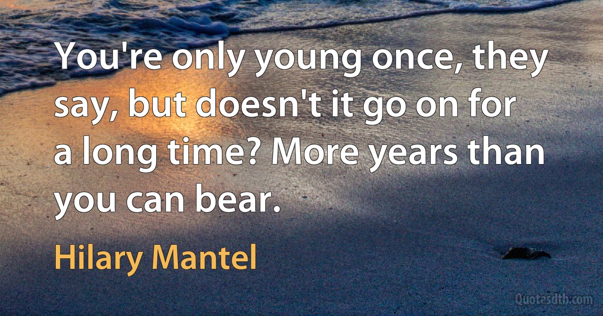 You're only young once, they say, but doesn't it go on for a long time? More years than you can bear. (Hilary Mantel)