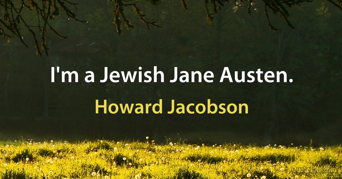 I'm a Jewish Jane Austen. (Howard Jacobson)