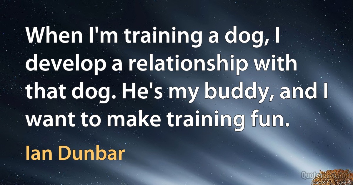 When I'm training a dog, I develop a relationship with that dog. He's my buddy, and I want to make training fun. (Ian Dunbar)