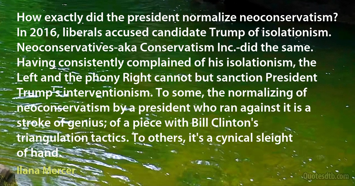 How exactly did the president normalize neoconservatism? In 2016, liberals accused candidate Trump of isolationism. Neoconservatives-aka Conservatism Inc.-did the same. Having consistently complained of his isolationism, the Left and the phony Right cannot but sanction President Trump's interventionism. To some, the normalizing of neoconservatism by a president who ran against it is a stroke of genius; of a piece with Bill Clinton's triangulation tactics. To others, it's a cynical sleight of hand. (Ilana Mercer)