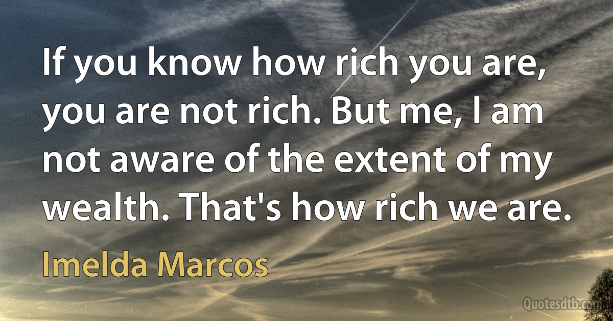 If you know how rich you are, you are not rich. But me, I am not aware of the extent of my wealth. That's how rich we are. (Imelda Marcos)