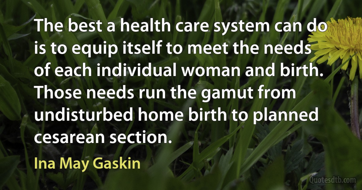 The best a health care system can do is to equip itself to meet the needs of each individual woman and birth. Those needs run the gamut from undisturbed home birth to planned cesarean section. (Ina May Gaskin)