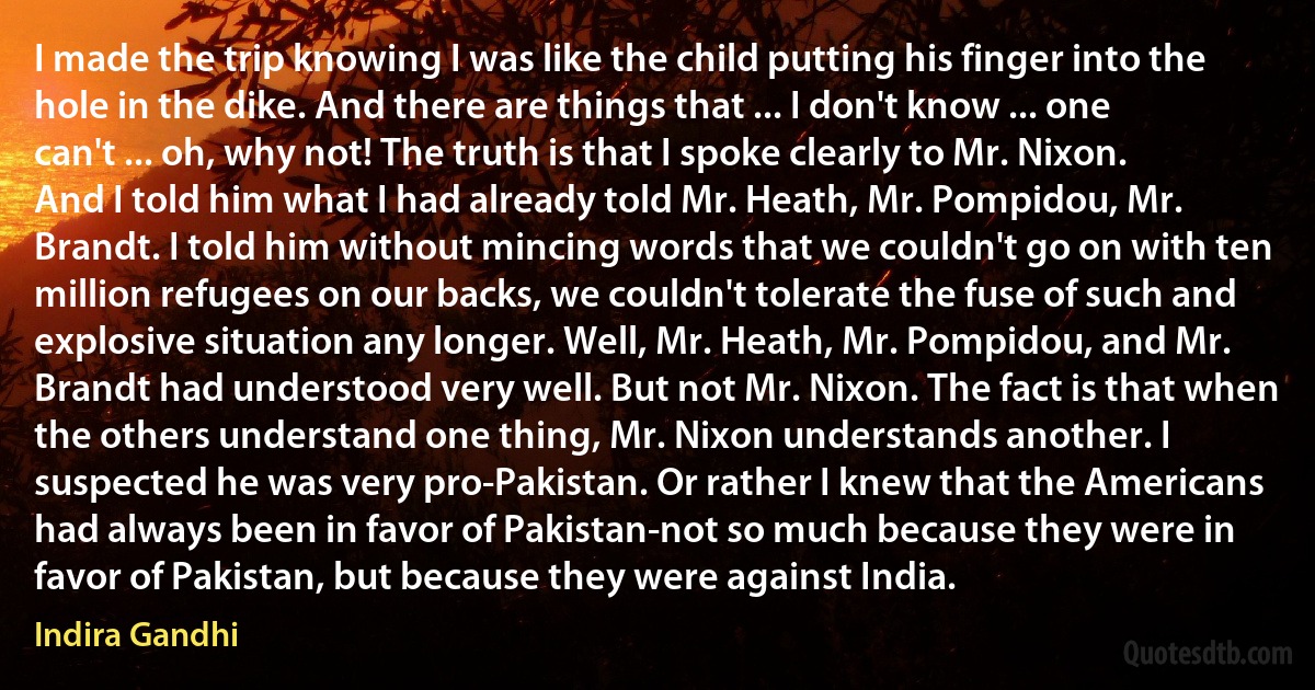 I made the trip knowing I was like the child putting his finger into the hole in the dike. And there are things that ... I don't know ... one can't ... oh, why not! The truth is that I spoke clearly to Mr. Nixon. And I told him what I had already told Mr. Heath, Mr. Pompidou, Mr. Brandt. I told him without mincing words that we couldn't go on with ten million refugees on our backs, we couldn't tolerate the fuse of such and explosive situation any longer. Well, Mr. Heath, Mr. Pompidou, and Mr. Brandt had understood very well. But not Mr. Nixon. The fact is that when the others understand one thing, Mr. Nixon understands another. I suspected he was very pro-Pakistan. Or rather I knew that the Americans had always been in favor of Pakistan-not so much because they were in favor of Pakistan, but because they were against India. (Indira Gandhi)