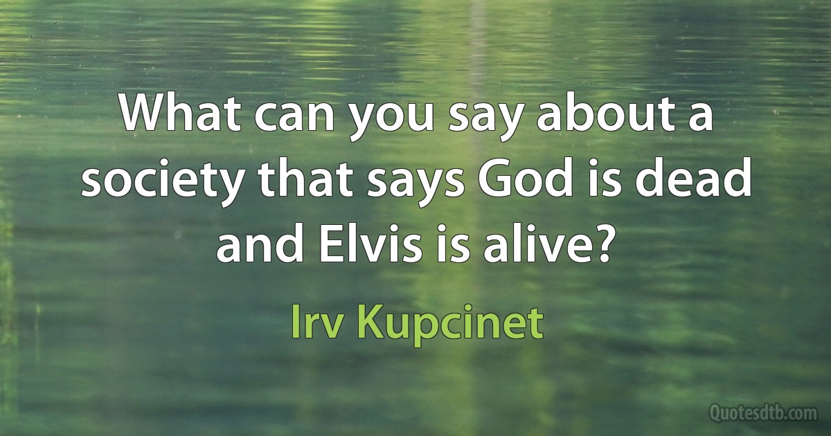 What can you say about a society that says God is dead and Elvis is alive? (Irv Kupcinet)