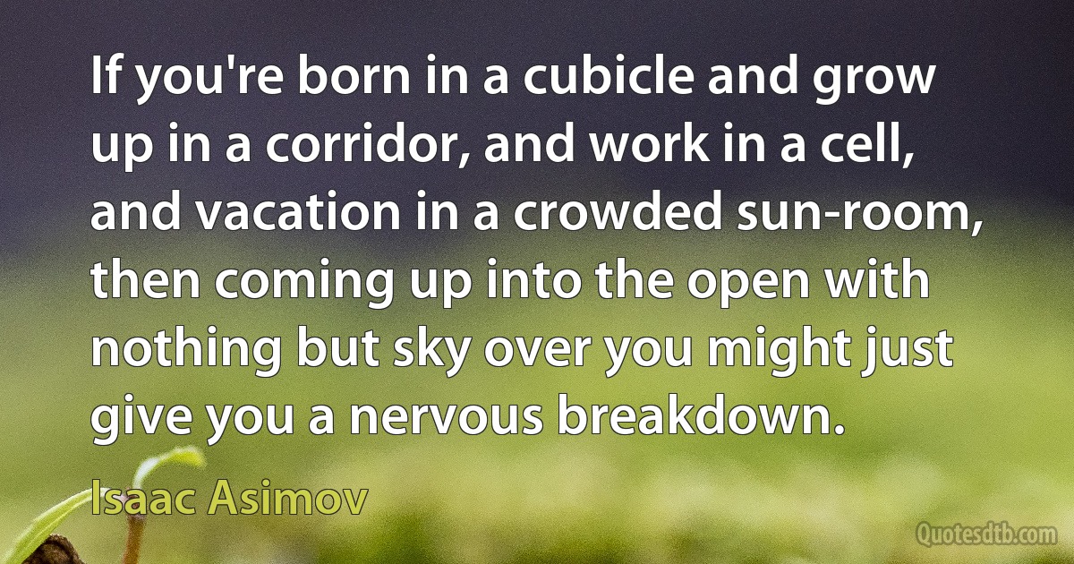 If you're born in a cubicle and grow up in a corridor, and work in a cell, and vacation in a crowded sun-room, then coming up into the open with nothing but sky over you might just give you a nervous breakdown. (Isaac Asimov)