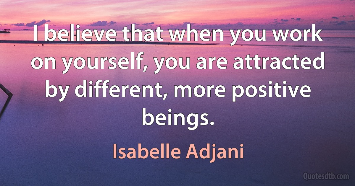 I believe that when you work on yourself, you are attracted by different, more positive beings. (Isabelle Adjani)