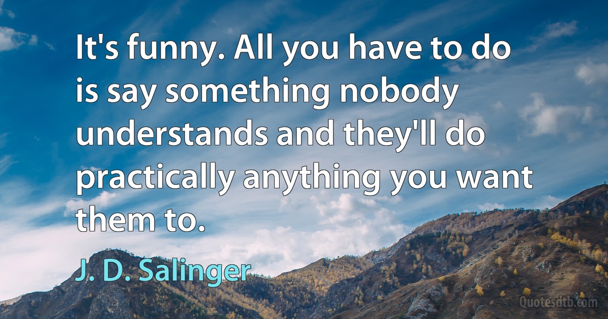 It's funny. All you have to do is say something nobody understands and they'll do practically anything you want them to. (J. D. Salinger)