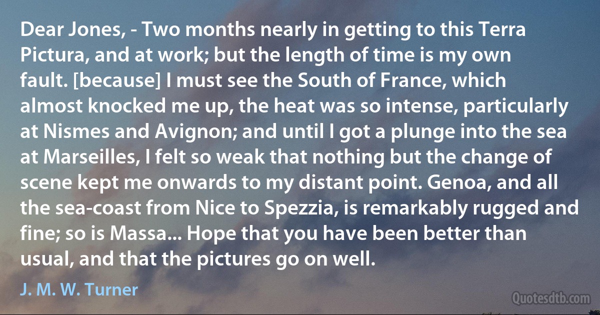 Dear Jones, - Two months nearly in getting to this Terra Pictura, and at work; but the length of time is my own fault. [because] I must see the South of France, which almost knocked me up, the heat was so intense, particularly at Nismes and Avignon; and until I got a plunge into the sea at Marseilles, I felt so weak that nothing but the change of scene kept me onwards to my distant point. Genoa, and all the sea-coast from Nice to Spezzia, is remarkably rugged and fine; so is Massa... Hope that you have been better than usual, and that the pictures go on well. (J. M. W. Turner)