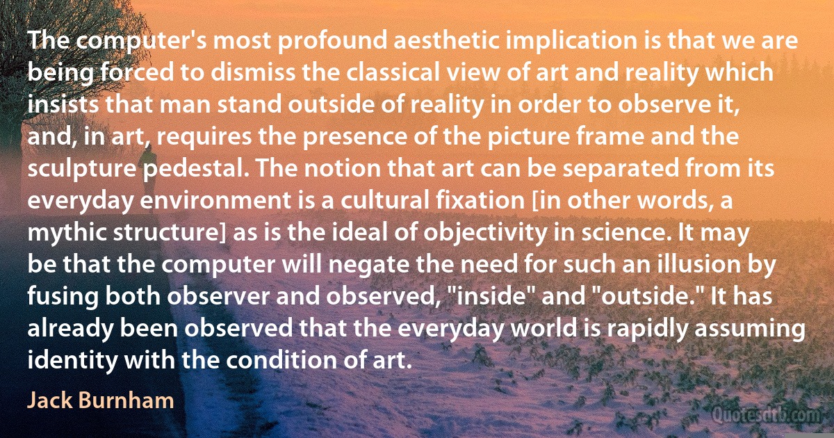 The computer's most profound aesthetic implication is that we are being forced to dismiss the classical view of art and reality which insists that man stand outside of reality in order to observe it, and, in art, requires the presence of the picture frame and the sculpture pedestal. The notion that art can be separated from its everyday environment is a cultural fixation [in other words, a mythic structure] as is the ideal of objectivity in science. It may be that the computer will negate the need for such an illusion by fusing both observer and observed, "inside" and "outside." It has already been observed that the everyday world is rapidly assuming identity with the condition of art. (Jack Burnham)