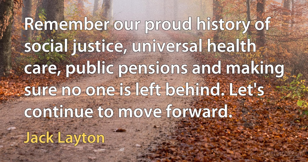 Remember our proud history of social justice, universal health care, public pensions and making sure no one is left behind. Let's continue to move forward. (Jack Layton)