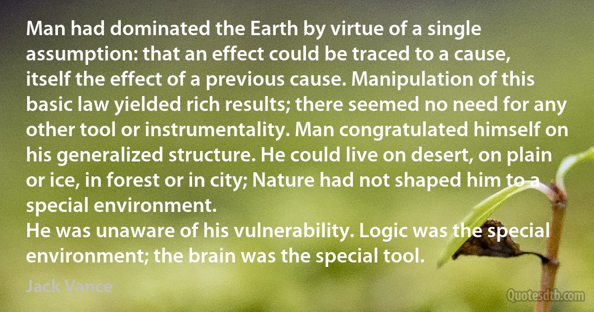 Man had dominated the Earth by virtue of a single assumption: that an effect could be traced to a cause, itself the effect of a previous cause. Manipulation of this basic law yielded rich results; there seemed no need for any other tool or instrumentality. Man congratulated himself on his generalized structure. He could live on desert, on plain or ice, in forest or in city; Nature had not shaped him to a special environment.
He was unaware of his vulnerability. Logic was the special environment; the brain was the special tool. (Jack Vance)