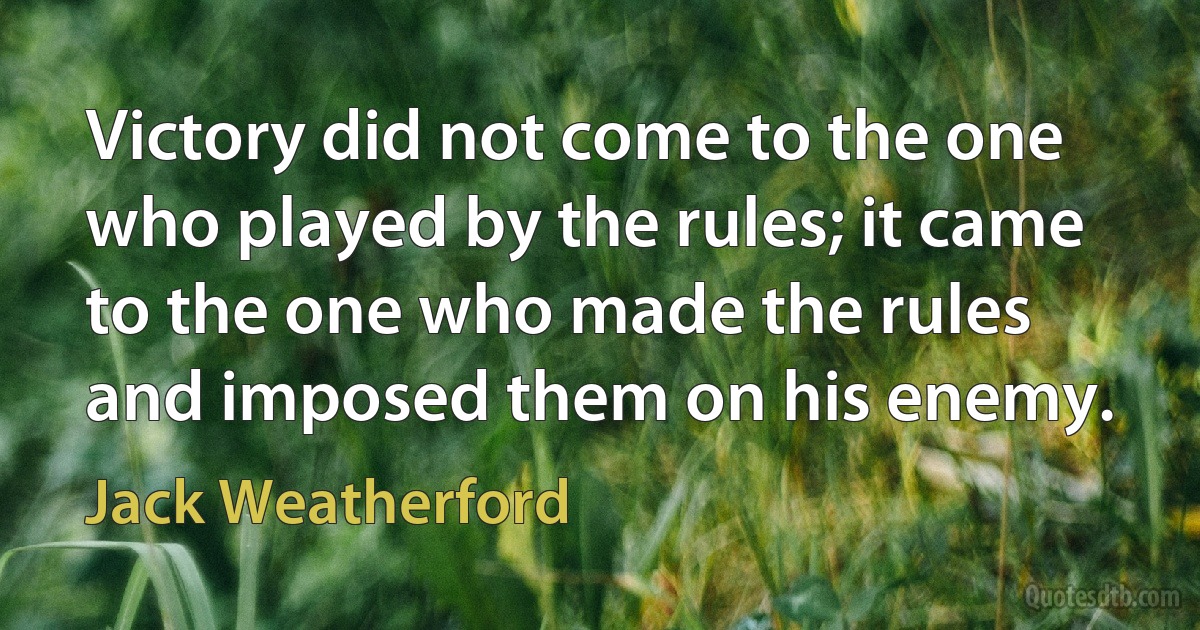 Victory did not come to the one who played by the rules; it came to the one who made the rules and imposed them on his enemy. (Jack Weatherford)