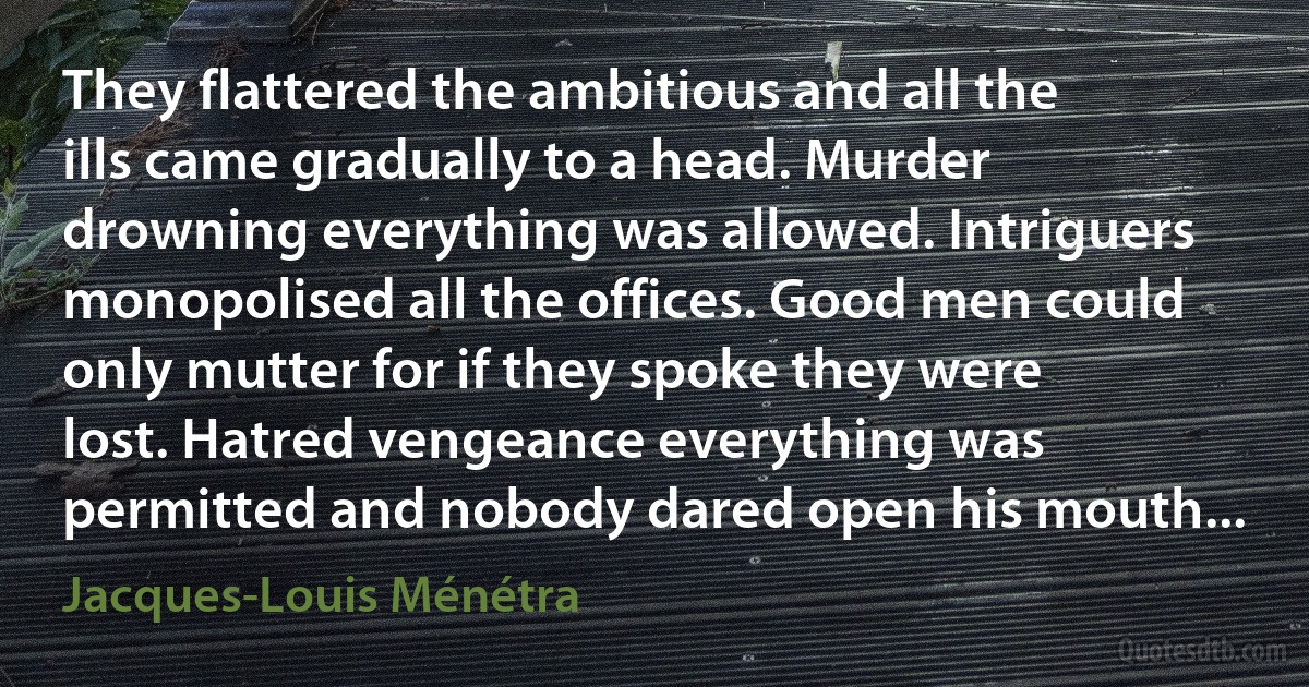 They flattered the ambitious and all the ills came gradually to a head. Murder drowning everything was allowed. Intriguers monopolised all the offices. Good men could only mutter for if they spoke they were lost. Hatred vengeance everything was permitted and nobody dared open his mouth... (Jacques-Louis Ménétra)