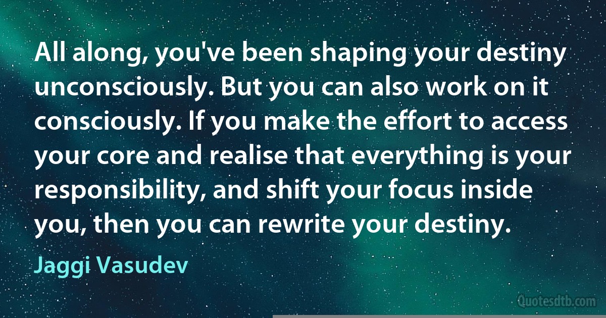 All along, you've been shaping your destiny unconsciously. But you can also work on it consciously. If you make the effort to access your core and realise that everything is your responsibility, and shift your focus inside you, then you can rewrite your destiny. (Jaggi Vasudev)