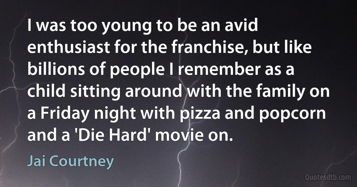 I was too young to be an avid enthusiast for the franchise, but like billions of people I remember as a child sitting around with the family on a Friday night with pizza and popcorn and a 'Die Hard' movie on. (Jai Courtney)