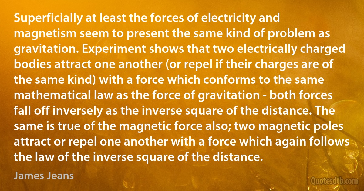 Superficially at least the forces of electricity and magnetism seem to present the same kind of problem as gravitation. Experiment shows that two electrically charged bodies attract one another (or repel if their charges are of the same kind) with a force which conforms to the same mathematical law as the force of gravitation - both forces fall off inversely as the inverse square of the distance. The same is true of the magnetic force also; two magnetic poles attract or repel one another with a force which again follows the law of the inverse square of the distance. (James Jeans)