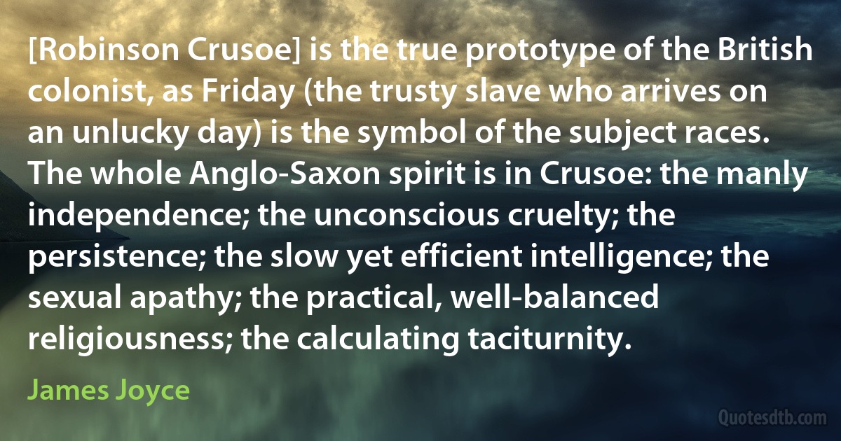 [Robinson Crusoe] is the true prototype of the British colonist, as Friday (the trusty slave who arrives on an unlucky day) is the symbol of the subject races. The whole Anglo-Saxon spirit is in Crusoe: the manly independence; the unconscious cruelty; the persistence; the slow yet efficient intelligence; the sexual apathy; the practical, well-balanced religiousness; the calculating taciturnity. (James Joyce)