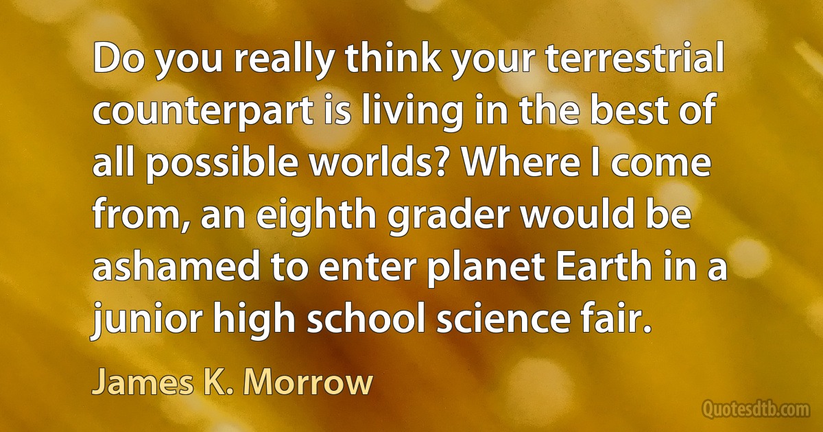 Do you really think your terrestrial counterpart is living in the best of all possible worlds? Where I come from, an eighth grader would be ashamed to enter planet Earth in a junior high school science fair. (James K. Morrow)