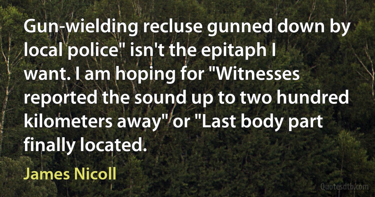 Gun-wielding recluse gunned down by local police" isn't the epitaph I want. I am hoping for "Witnesses reported the sound up to two hundred kilometers away" or "Last body part finally located. (James Nicoll)