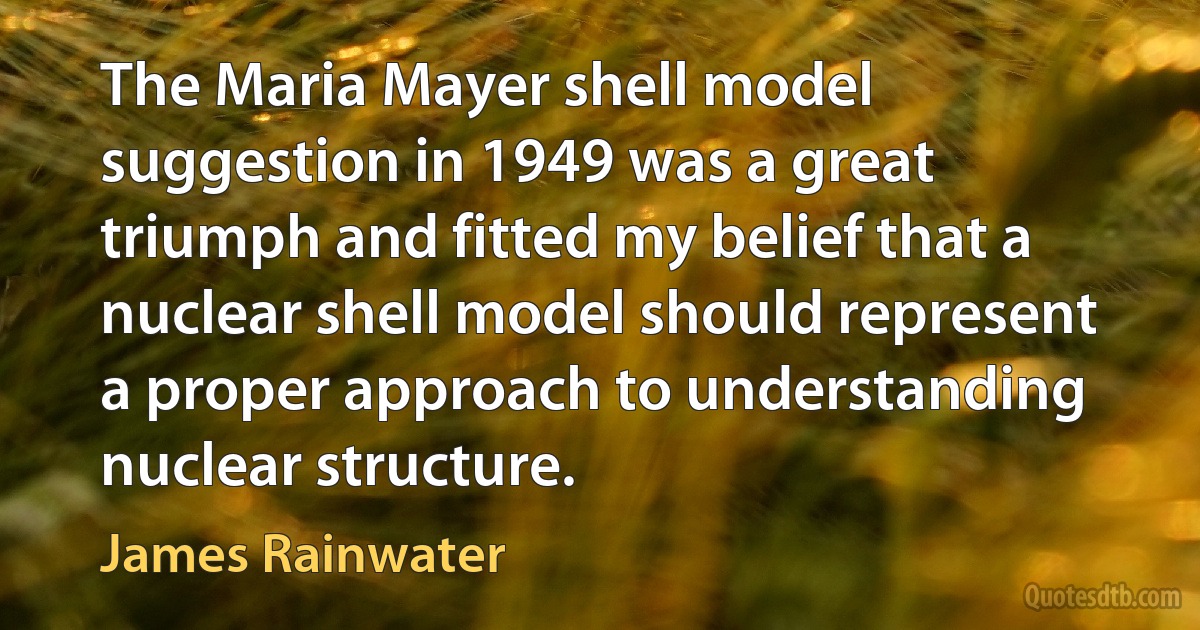 The Maria Mayer shell model suggestion in 1949 was a great triumph and fitted my belief that a nuclear shell model should represent a proper approach to understanding nuclear structure. (James Rainwater)