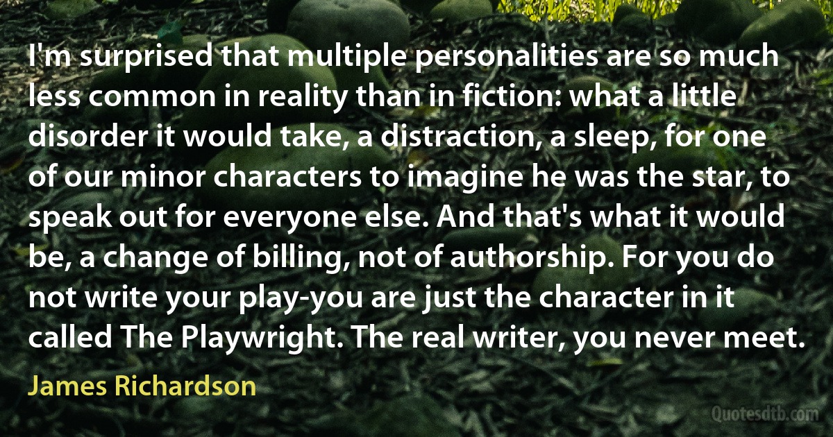 I'm surprised that multiple personalities are so much less common in reality than in fiction: what a little disorder it would take, a distraction, a sleep, for one of our minor characters to imagine he was the star, to speak out for everyone else. And that's what it would be, a change of billing, not of authorship. For you do not write your play-you are just the character in it called The Playwright. The real writer, you never meet. (James Richardson)