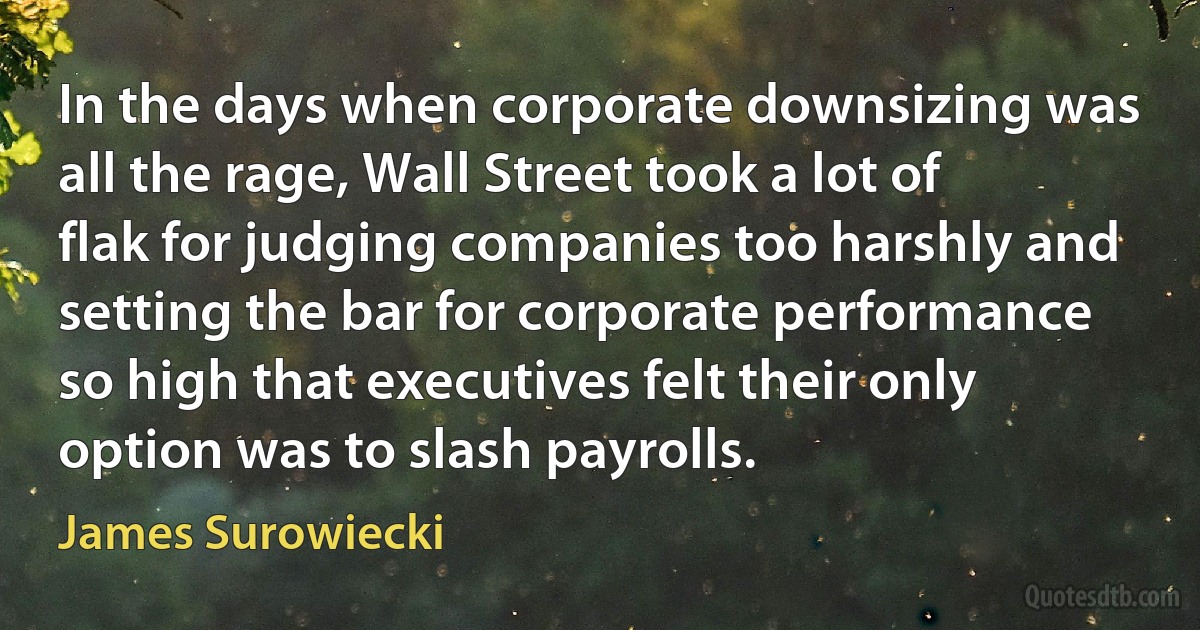 In the days when corporate downsizing was all the rage, Wall Street took a lot of flak for judging companies too harshly and setting the bar for corporate performance so high that executives felt their only option was to slash payrolls. (James Surowiecki)