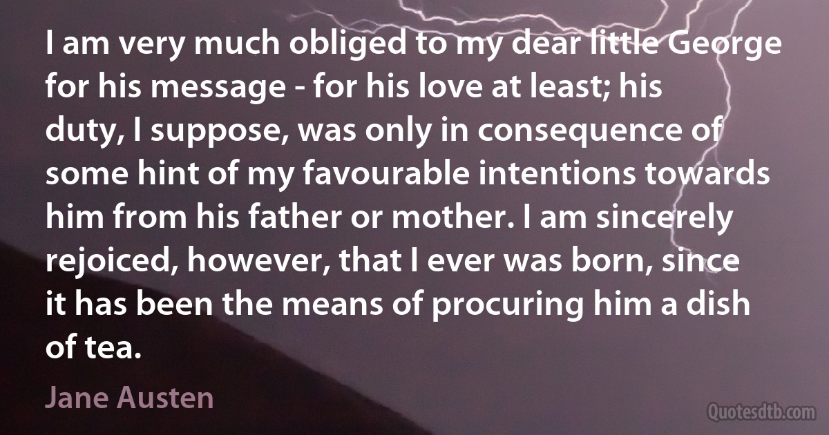 I am very much obliged to my dear little George for his message - for his love at least; his duty, I suppose, was only in consequence of some hint of my favourable intentions towards him from his father or mother. I am sincerely rejoiced, however, that I ever was born, since it has been the means of procuring him a dish of tea. (Jane Austen)