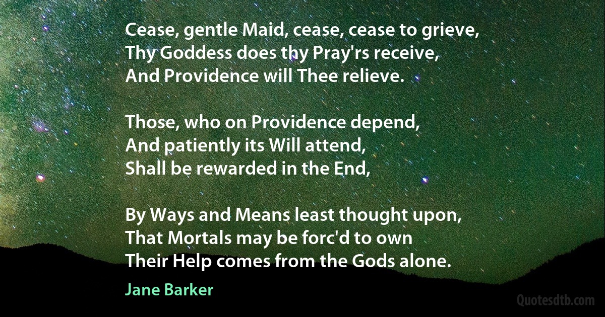 Cease, gentle Maid, cease, cease to grieve,
Thy Goddess does thy Pray'rs receive,
And Providence will Thee relieve.

Those, who on Providence depend,
And patiently its Will attend,
Shall be rewarded in the End,

By Ways and Means least thought upon,
That Mortals may be forc'd to own
Their Help comes from the Gods alone. (Jane Barker)