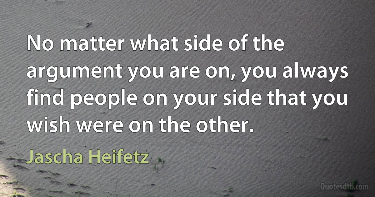 No matter what side of the argument you are on, you always find people on your side that you wish were on the other. (Jascha Heifetz)