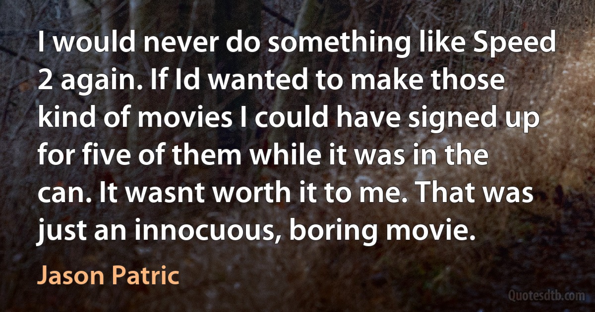 I would never do something like Speed 2 again. If Id wanted to make those kind of movies I could have signed up for five of them while it was in the can. It wasnt worth it to me. That was just an innocuous, boring movie. (Jason Patric)