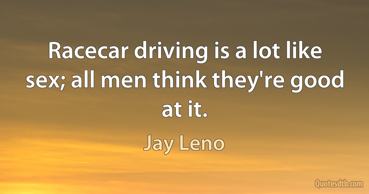 Racecar driving is a lot like sex; all men think they're good at it. (Jay Leno)