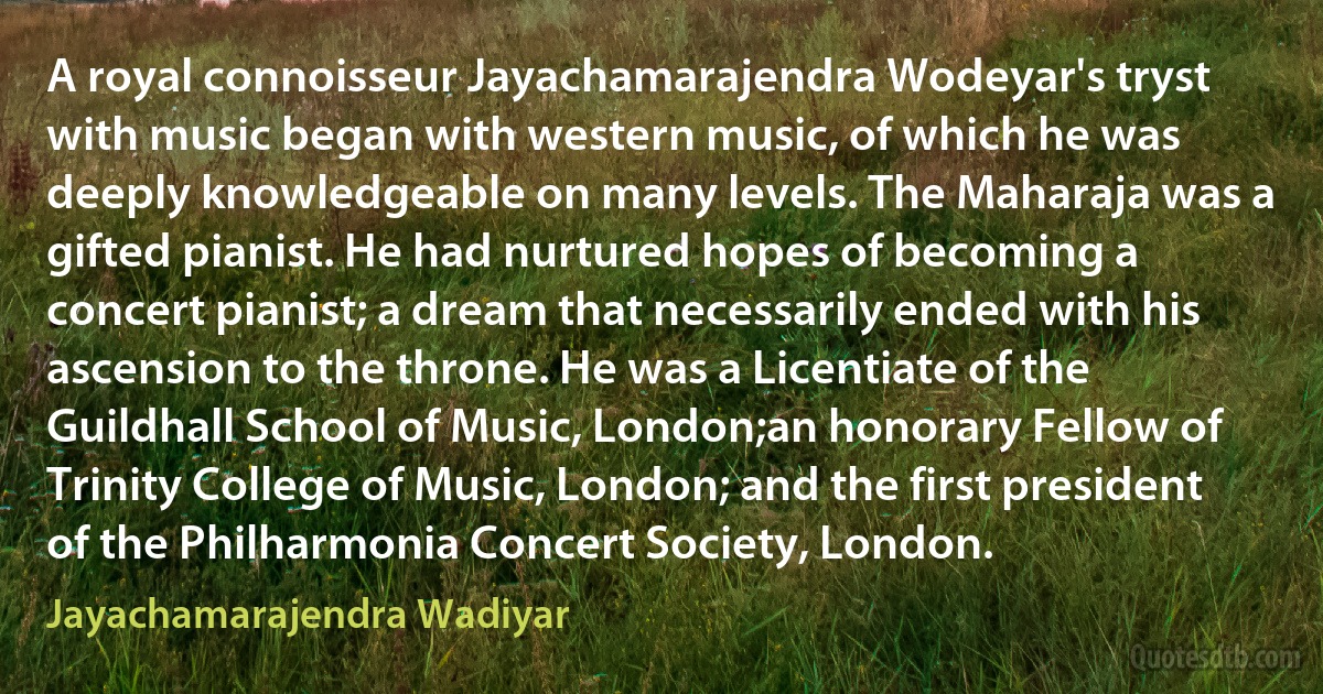 A royal connoisseur Jayachamarajendra Wodeyar's tryst with music began with western music, of which he was deeply knowledgeable on many levels. The Maharaja was a gifted pianist. He had nurtured hopes of becoming a concert pianist; a dream that necessarily ended with his ascension to the throne. He was a Licentiate of the Guildhall School of Music, London;an honorary Fellow of Trinity College of Music, London; and the first president of the Philharmonia Concert Society, London. (Jayachamarajendra Wadiyar)