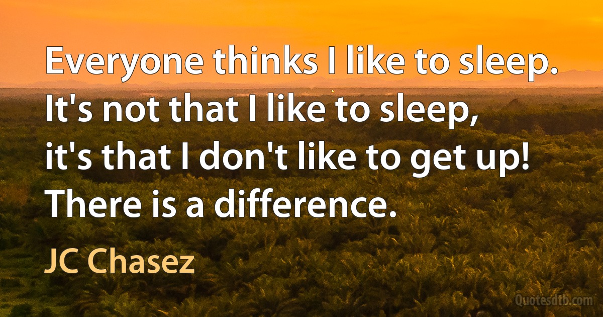 Everyone thinks I like to sleep. It's not that I like to sleep, it's that I don't like to get up! There is a difference. (JC Chasez)