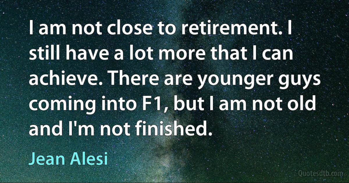 I am not close to retirement. I still have a lot more that I can achieve. There are younger guys coming into F1, but I am not old and I'm not finished. (Jean Alesi)