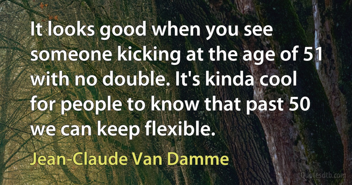 It looks good when you see someone kicking at the age of 51 with no double. It's kinda cool for people to know that past 50 we can keep flexible. (Jean-Claude Van Damme)