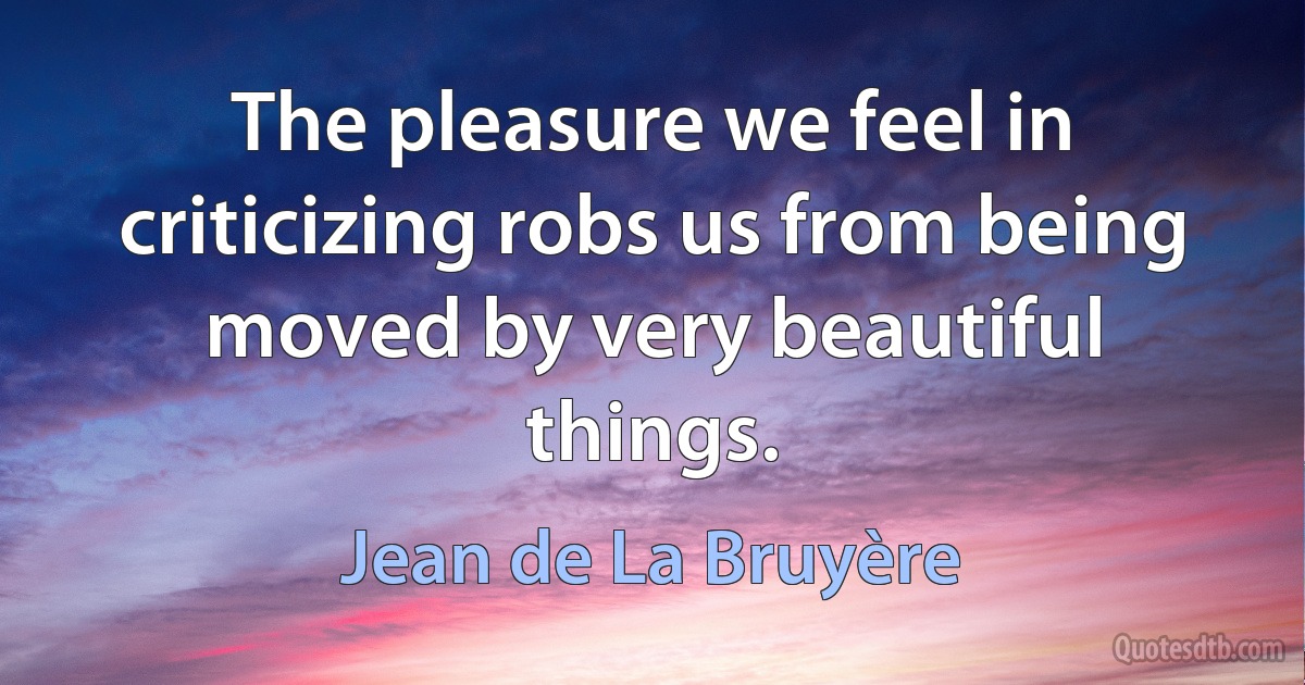 The pleasure we feel in criticizing robs us from being moved by very beautiful things. (Jean de La Bruyère)